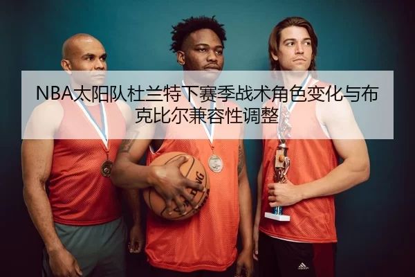 NBA太阳队杜兰特下赛季战术角色变化与布克比尔兼容性调整
