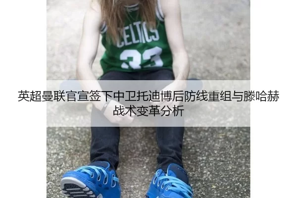 英超曼联官宣签下中卫托迪博后防线重组与滕哈赫战术变革分析