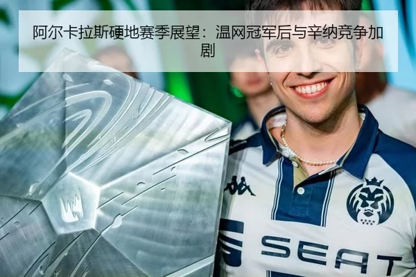 阿尔卡拉斯硬地赛季展望：温网冠军后与辛纳竞争加剧